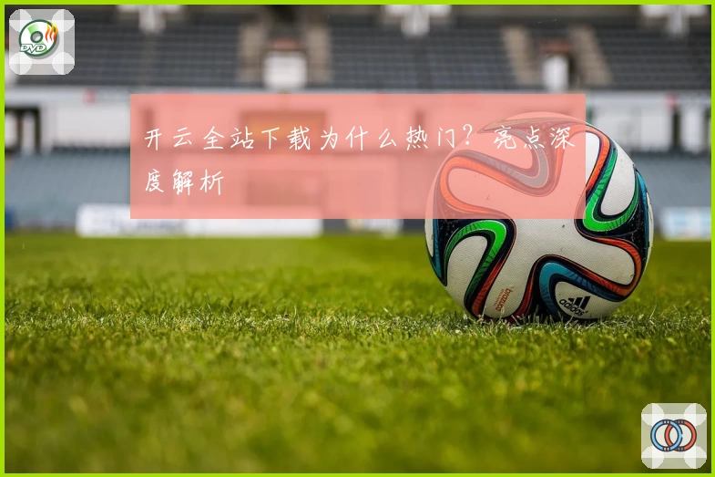 开云全站下载为什么热门？亮点深度解析