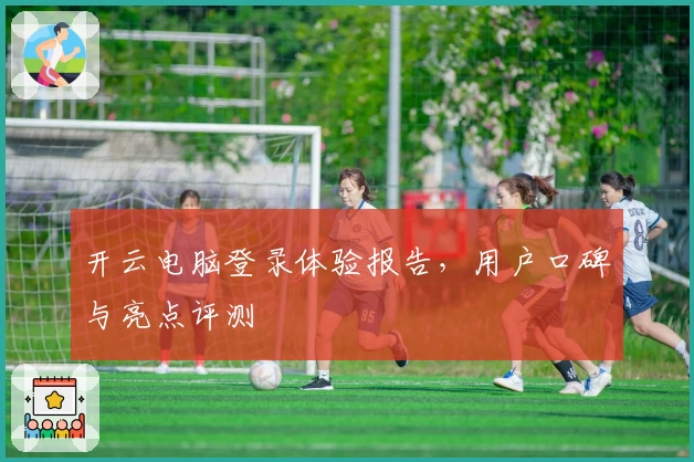 开云电脑登录体验报告，用户口碑与亮点评测