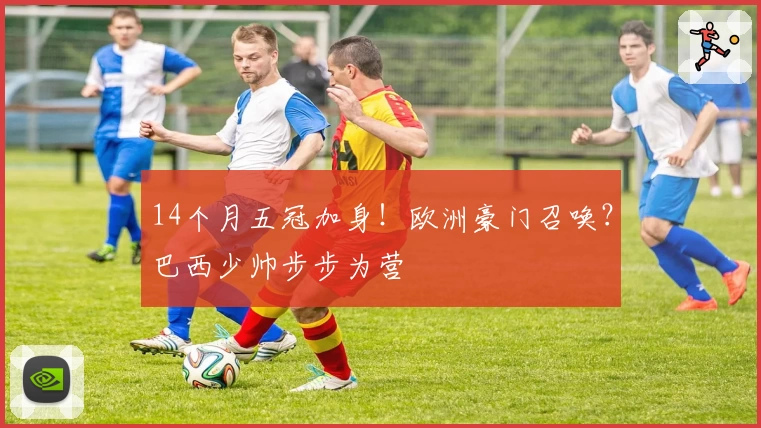 14个月五冠加身！欧洲豪门召唤？巴西少帅步步为营