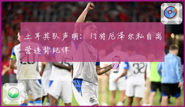 土耳其队声明：门将厄泽尔私自离营违背纪律