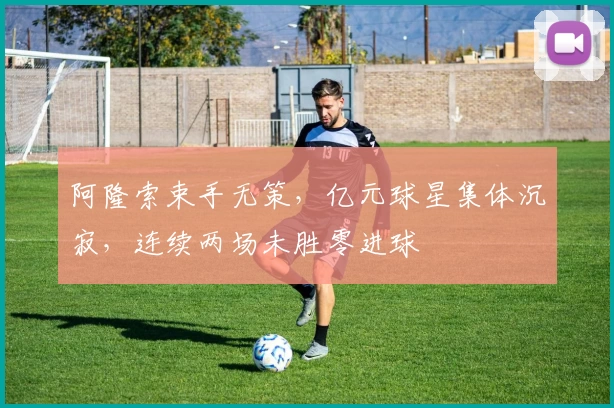 阿隆索束手无策，亿元球星集体沉寂，连续两场未胜零进球