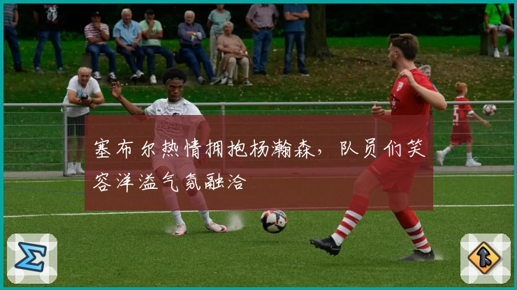 塞布尔热情拥抱杨瀚森，队员们笑容洋溢气氛融洽