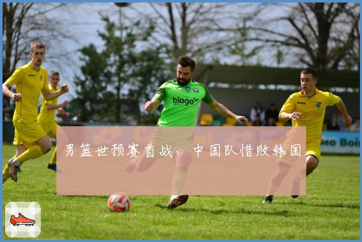 男篮世预赛首战，中国队惜败韩国