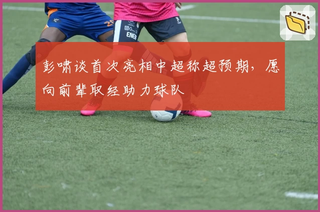 彭啸谈首次亮相中超称超预期，愿向前辈取经助力球队