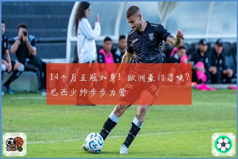 14个月五冠加身！欧洲豪门召唤？巴西少帅步步为营