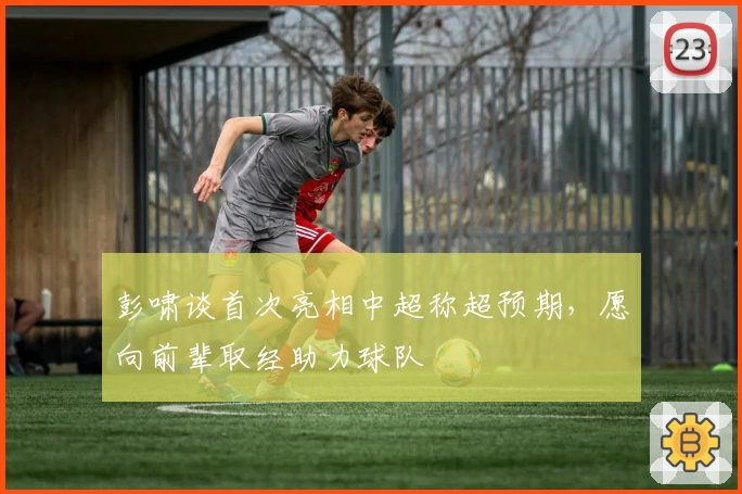 彭啸谈首次亮相中超称超预期，愿向前辈取经助力球队