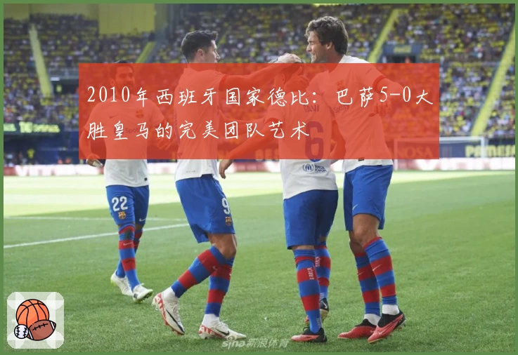2010年西班牙国家德比：巴萨5-0大胜皇马的完美团队艺术